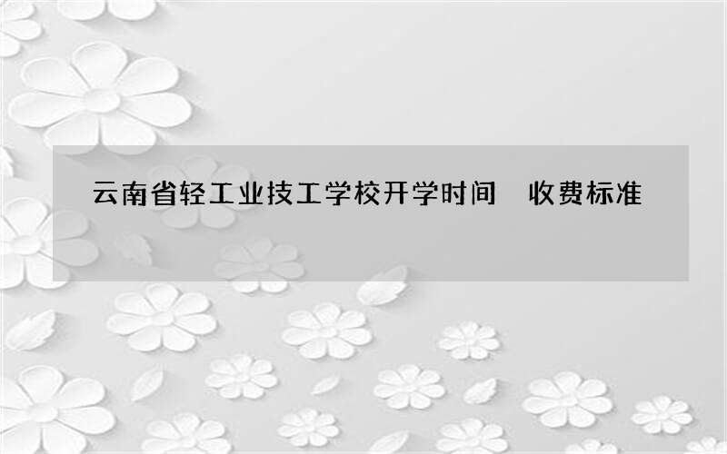 云南省轻工业技工学校开学时间 收费标准